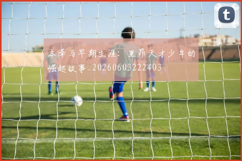 本泽马早期生涯：里昂天才少年的崛起故事_20260603222403
