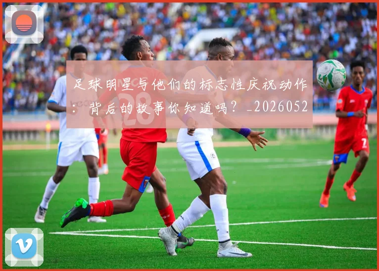 足球明星与他们的标志性庆祝动作：背后的故事你知道吗？_20260529200806_20260610170316
